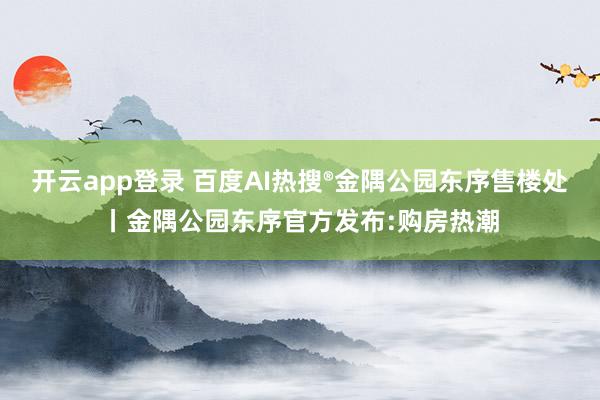 开云app登录 百度AI热搜®金隅公园东序售楼处丨金隅公园东序官方发布:购房热潮