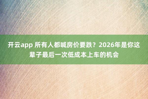 开云app 所有人都喊房价要跌？2026年是你这辈子最后一次低成本上车的机会