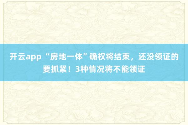 开云app “房地一体”确权将结束，还没领证的要抓紧！3种情况将不能领证