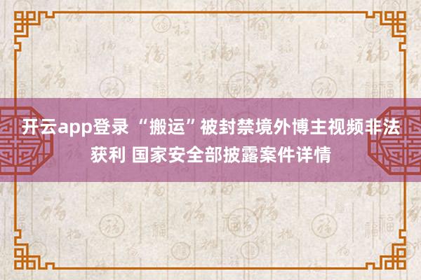 开云app登录 “搬运”被封禁境外博主视频非法获利 国家安全部披露案件详情