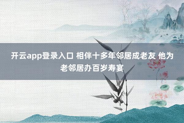 开云app登录入口 相伴十多年邻居成老友 他为老邻居办百岁寿宴