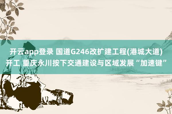 开云app登录 国道G246改扩建工程(港城大道)开工 重庆永川按下交通建设与区域发展“加速键”
