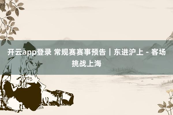 开云app登录 常规赛赛事预告｜东进沪上 - 客场挑战上海