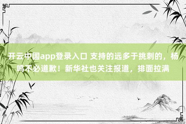 开云中国app登录入口 支持的远多于挑刺的,杨鸣不必道歉!新华社也关注报道,排面拉满
