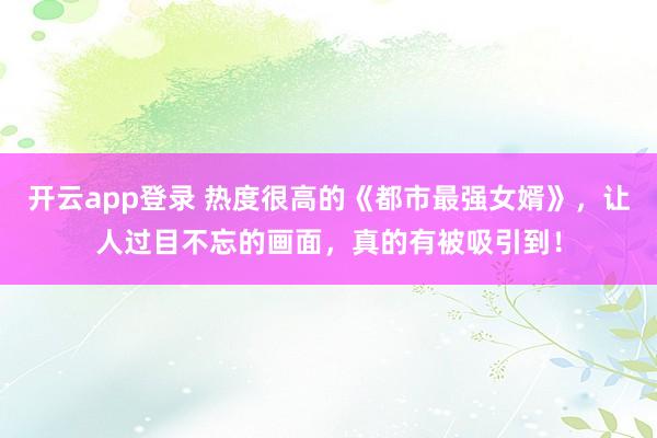 开云app登录 热度很高的《都市最强女婿》，让人过目不忘的画面，真的有被吸引到！