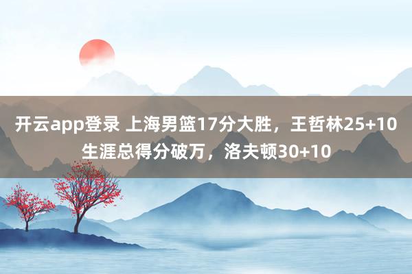 开云app登录 上海男篮17分大胜,王哲林25+10生涯总得分破万,洛夫顿30+10