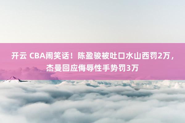 开云 CBA闹笑话！陈盈骏被吐口水山西罚2万，杰曼回应侮辱性手势罚3万