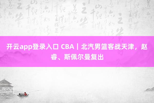 开云app登录入口 CBA｜北汽男篮客战天津，赵睿、斯佩尔曼复出