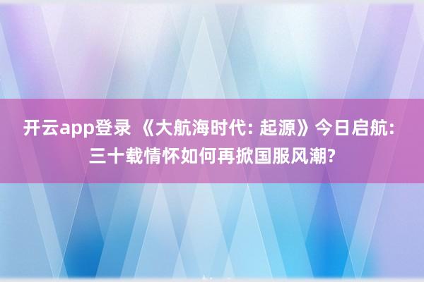 开云app登录 《大航海时代: 起源》今日启航: 三十载情怀如何再掀国服风潮?