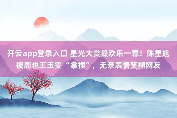开云app登录入口 星光大赏最欢乐一幕!陈星旭被周也王玉雯 “拿捏”,无奈表情笑翻网友