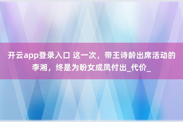 开云app登录入口 这一次，带王诗龄出席活动的李湘，终是为盼女成凤付出_代价_