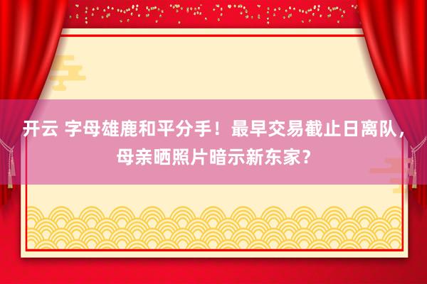 开云 字母雄鹿和平分手！最早交易截止日离队，母亲晒照片暗示新东家？