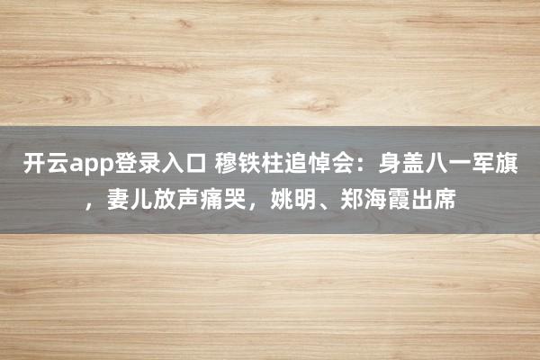 开云app登录入口 穆铁柱追悼会:身盖八一军旗,妻儿放声痛哭,姚明、郑海霞出席