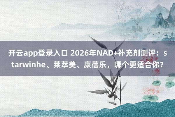 开云app登录入口 2026年NAD+补充剂测评:starwinhe、莱萃美、康蓓乐,哪个更适合你?