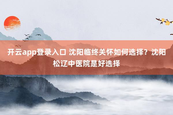 开云app登录入口 沈阳临终关怀如何选择?沈阳松辽中医院是好选择