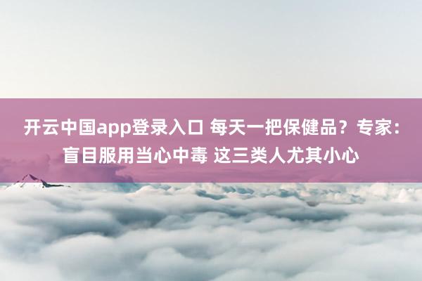 开云中国app登录入口 每天一把保健品？专家：盲目服用当心中毒 这三类人尤其小心