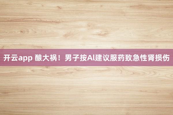 开云app 酿大祸!男子按Al建议服药致急性肾损伤