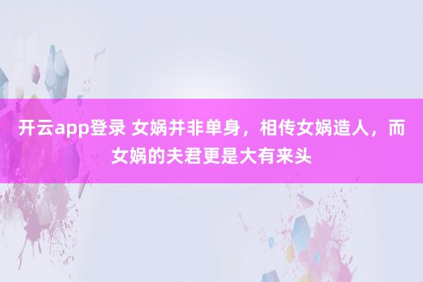 开云app登录 女娲并非单身,相传女娲造人,而女娲的夫君更是大有来头