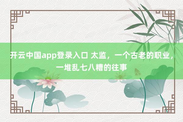 开云中国app登录入口 太监,一个古老的职业,一堆乱七八糟的往事