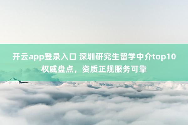 开云app登录入口 深圳研究生留学中介top10权威盘点,资质正规服务可靠