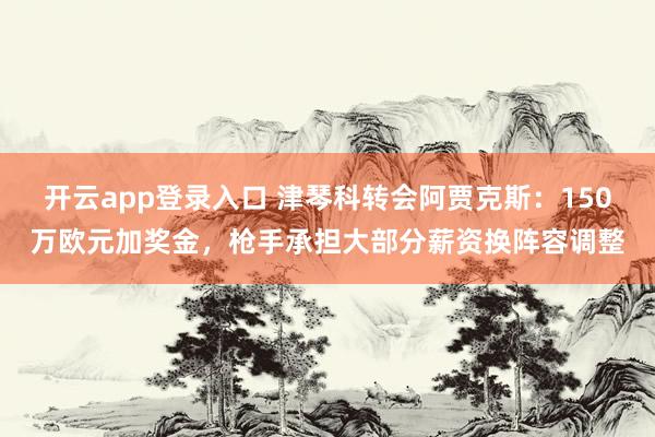 开云app登录入口 津琴科转会阿贾克斯:150万欧元加奖金,枪手承担大部分薪资换阵容调整