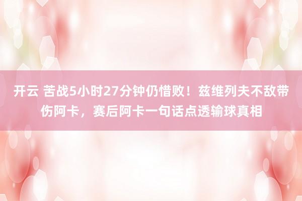 开云 苦战5小时27分钟仍惜败!兹维列夫不敌带伤阿卡,赛后阿卡一句话点透输球真相