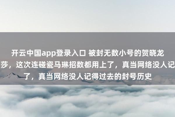 开云中国app登录入口 被封无数小号的贺晓龙又新开账号黑孙颖莎，这次连碰瓷马琳招数都用上了，真当网络没人记得过去的封号历史