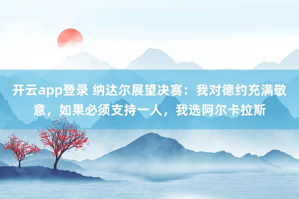 开云app登录 纳达尔展望决赛:我对德约充满敬意,如果必须支持一人,我选阿尔卡拉斯