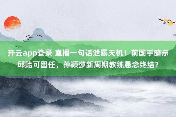 开云app登录 直播一句话泄露天机!前国手暗示邱贻可留任,孙颖莎新周期教练悬念终结?