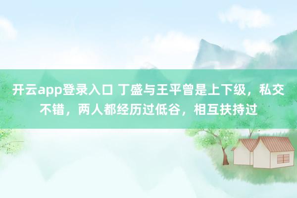开云app登录入口 丁盛与王平曾是上下级，私交不错，两人都经历过低谷，相互扶持过