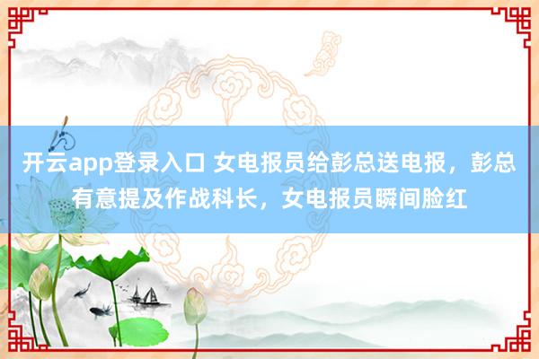 开云app登录入口 女电报员给彭总送电报，彭总有意提及作战科长，女电报员瞬间脸红