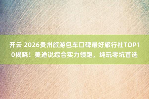开云 2026贵州旅游包车口碑最好旅行社TOP10揭晓！美途说综合实力领跑，纯玩零坑首选