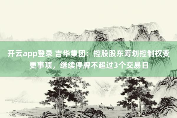 开云app登录 吉华集团：控股股东筹划控制权变更事项，继续停牌不超过3个交易日