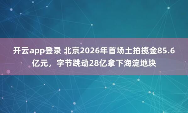 开云app登录 北京2026年首场土拍揽金85.6亿元，字节跳动28亿拿下海淀地块