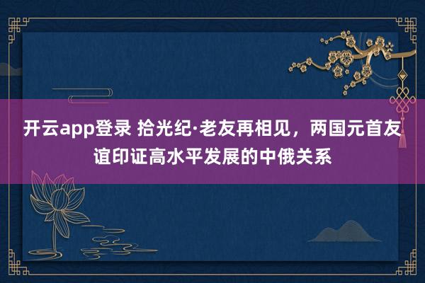 开云app登录 拾光纪·老友再相见，两国元首友谊印证高水平发展的中俄关系