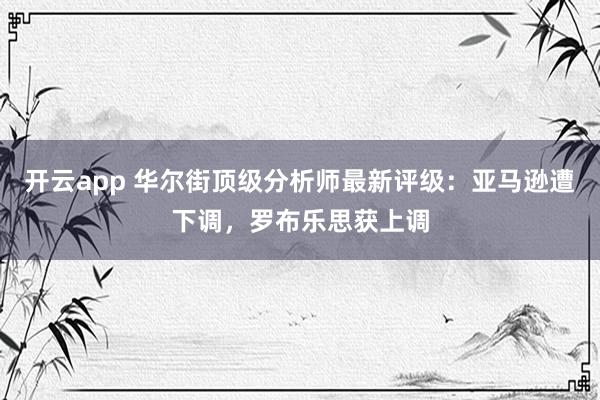 开云app 华尔街顶级分析师最新评级：亚马逊遭下调，罗布乐思获上调