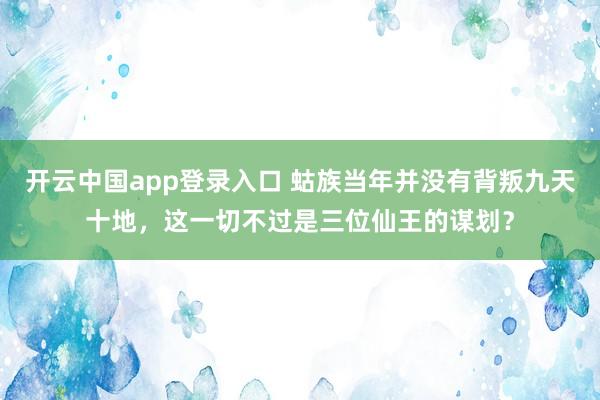开云中国app登录入口 蛄族当年并没有背叛九天十地，这一切不过是三位仙王的谋划？