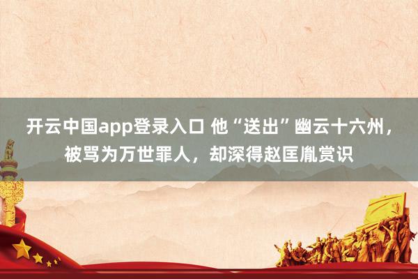 开云中国app登录入口 他“送出”幽云十六州，被骂为万世罪人，却深得赵匡胤赏识