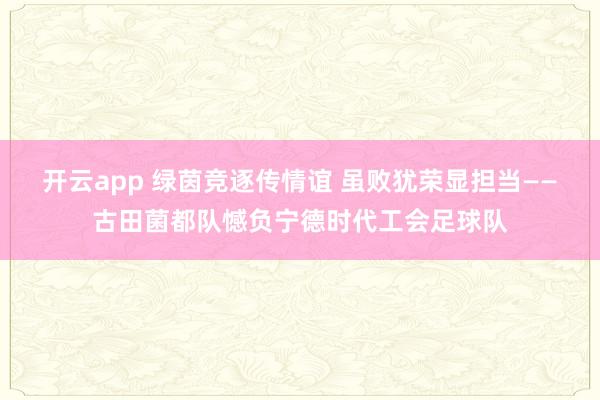 开云app 绿茵竞逐传情谊 虽败犹荣显担当——古田菌都队憾负宁德时代工会足球队
