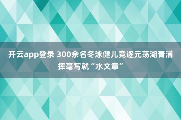 开云app登录 300余名冬泳健儿竞逐元荡湖青浦挥毫写就“水文章”