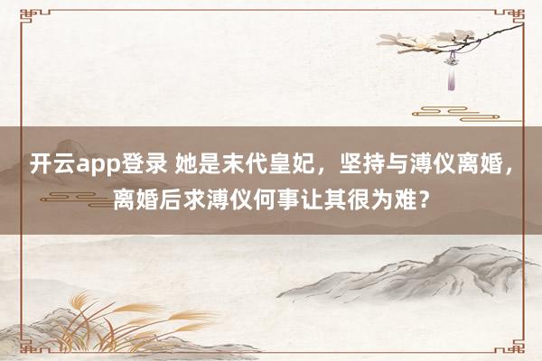 开云app登录 她是末代皇妃，坚持与溥仪离婚，离婚后求溥仪何事让其很为难？