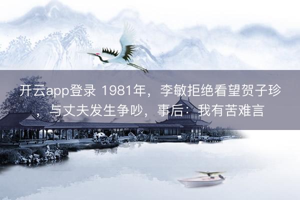 开云app登录 1981年，李敏拒绝看望贺子珍，与丈夫发生争吵，事后：我有苦难言
