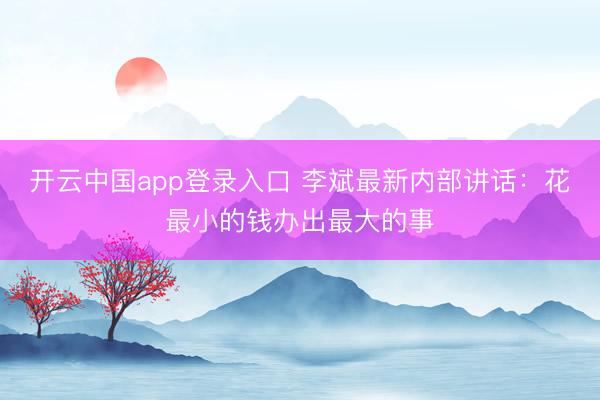 开云中国app登录入口 李斌最新内部讲话：花最小的钱办出最大的事