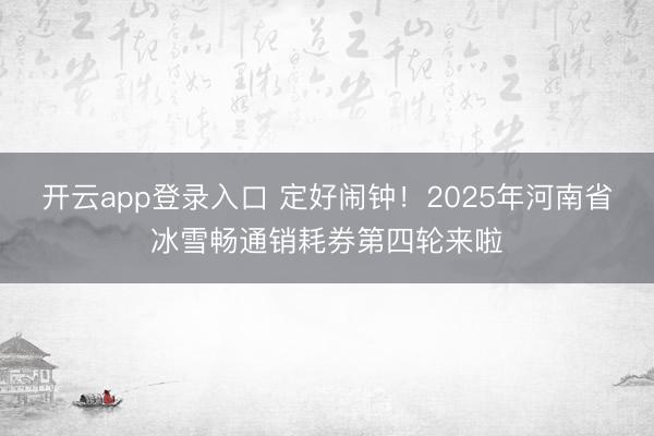 开云app登录入口 定好闹钟！2025年河南省冰雪畅通销耗券第四轮来啦