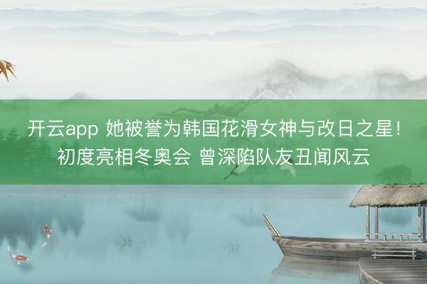 开云app 她被誉为韩国花滑女神与改日之星!初度亮相冬奥会 曾深陷队友丑闻风云