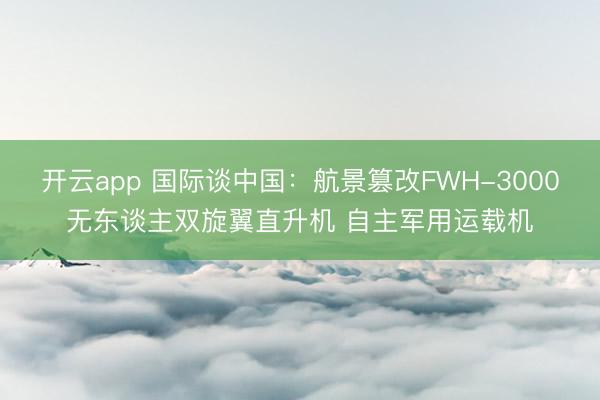 开云app 国际谈中国:航景篡改FWH-3000无东谈主双旋翼直升机 自主军用运载机