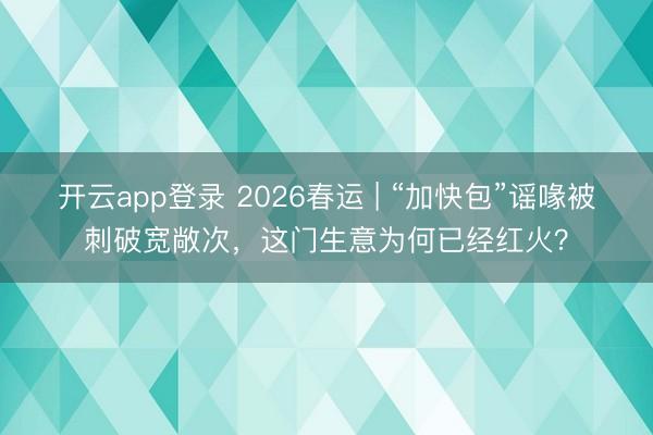 开云app登录 2026春运 | “加快包”谣喙被刺破宽敞次，这门生意为何已经红火？