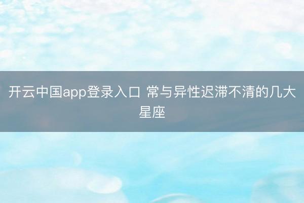 开云中国app登录入口 常与异性迟滞不清的几大星座