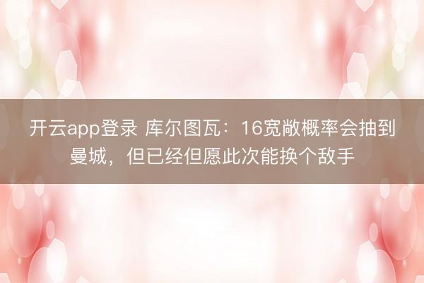 开云app登录 库尔图瓦:16宽敞概率会抽到曼城,但已经但愿此次能换个敌手