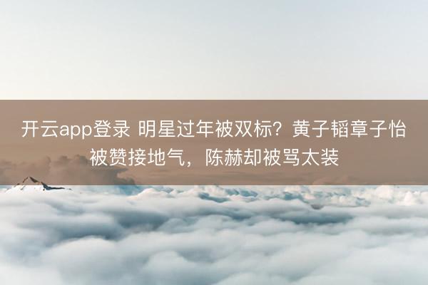 开云app登录 明星过年被双标?黄子韬章子怡被赞接地气,陈赫却被骂太装